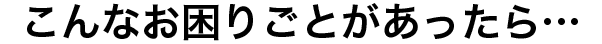 こんなお困りごとがあったら…